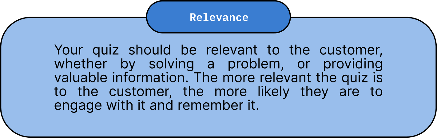 Relevance: Your quiz should be relevant to the customer, whether by solving a problem, or providing valuable information. The more relevant the quiz is to the customer, the more likely they are to engage with it and remember it.