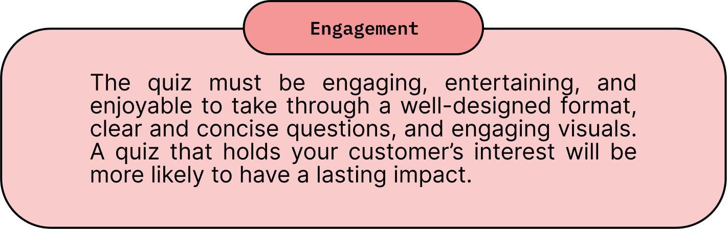 Engagement: The quiz must be engaging, entertaining, and enjoyable to take through a well-designed format, clear and concise questions, and engaging visuals. A quiz that holds your customer’s interest will be more likely to have a lasting impact.