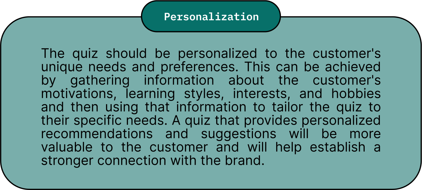 Personalization: The quiz should be personalized to the customer's unique needs and preferences. This can be achieved by gathering information about the customer's motivations, learning styles, interests, and hobbies and then using that information to tailor the quiz to their specific needs. A quiz that provides personalized recommendations and suggestions will be more valuable to the customer and will help establish a stronger connection with the brand.