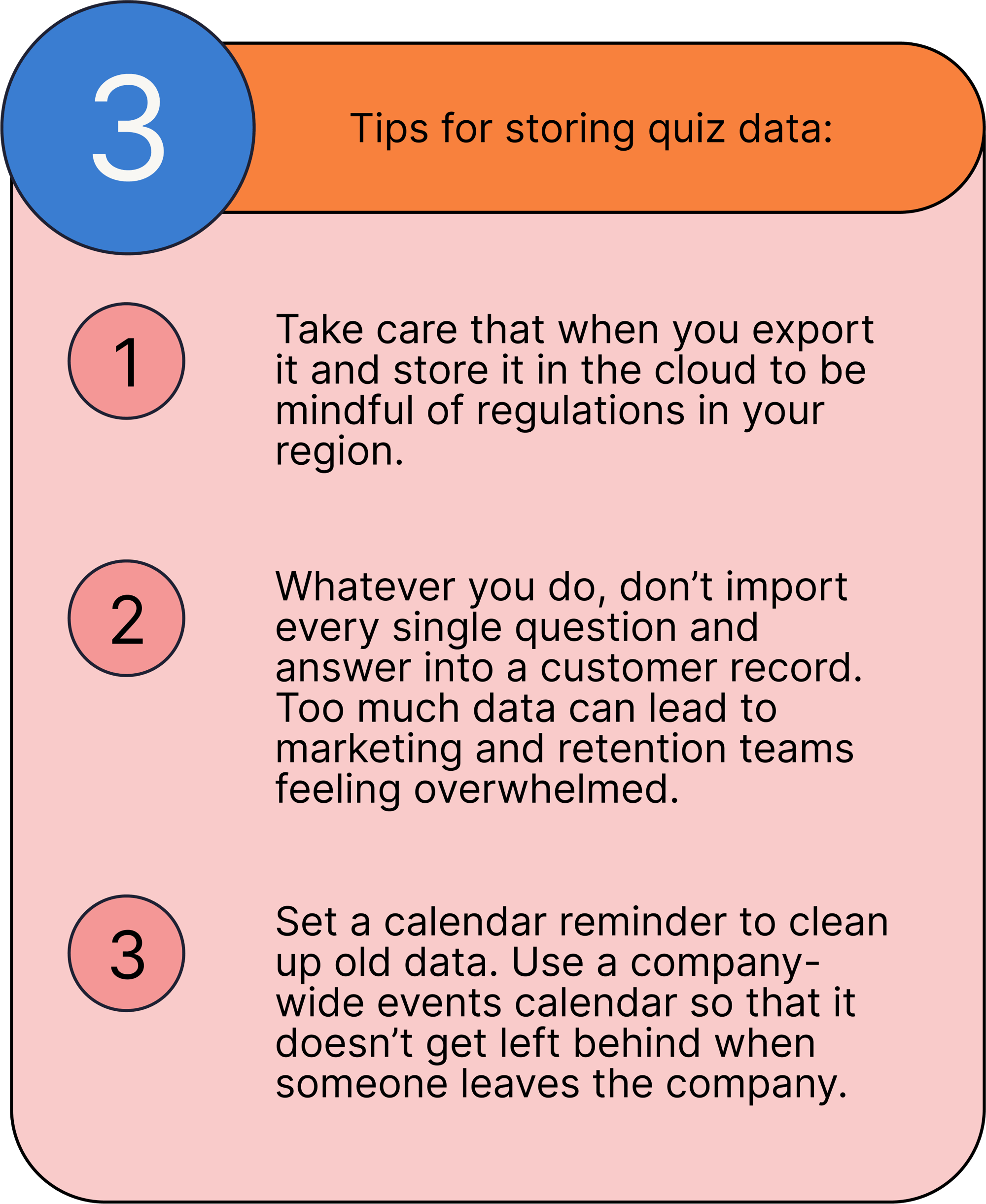 3 Tips for storing quiz data:   Take care that when you export it and store it in the cloud to be mindful of regulations in your region. Whatever you do, don’t import every single question and answer into a customer record. Too much data can lead to marketing and retention teams feeling overwhelmed. Set a calendar reminder to clean up old data. Use a company-wide events calendar so that it doesn’t get left behind when someone leaves the company.